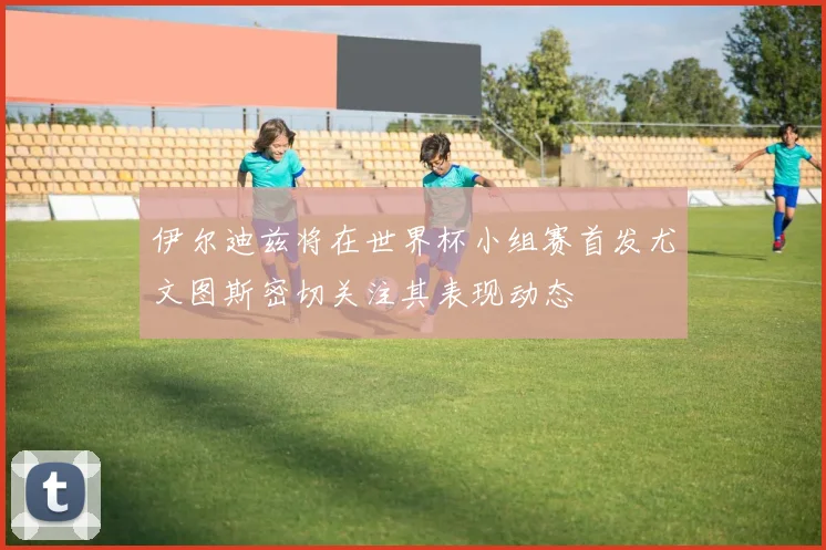 伊尔迪兹将在世界杯小组赛首发尤文图斯密切关注其表现动态