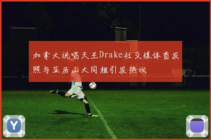 加拿大说唱天王Drake社交媒体首发照与亚历山大同框引发热议