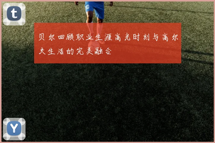 贝尔回顾职业生涯高光时刻与高尔夫生活的完美融合