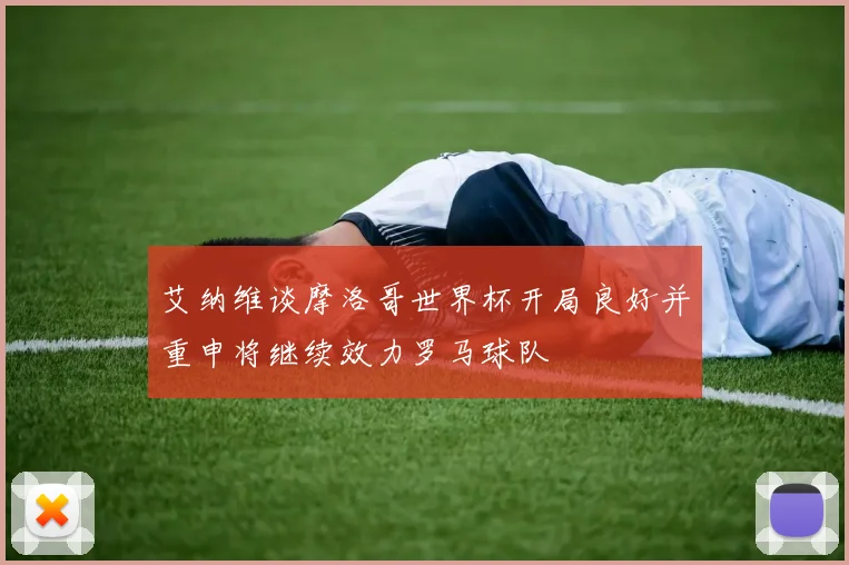 艾纳维谈摩洛哥世界杯开局良好并重申将继续效力罗马球队