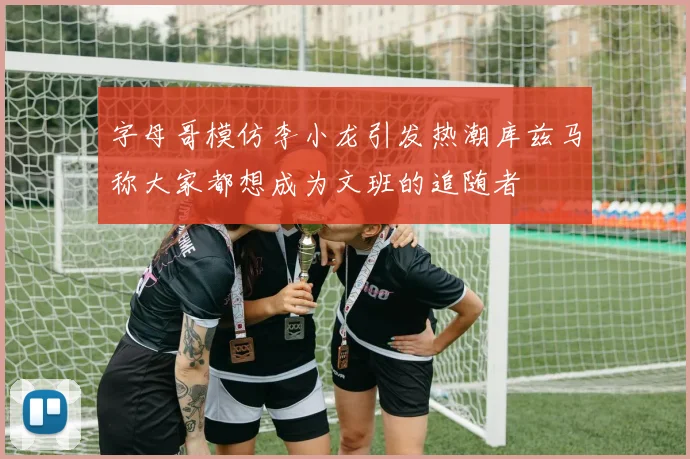 字母哥模仿李小龙引发热潮库兹马称大家都想成为文班的追随者