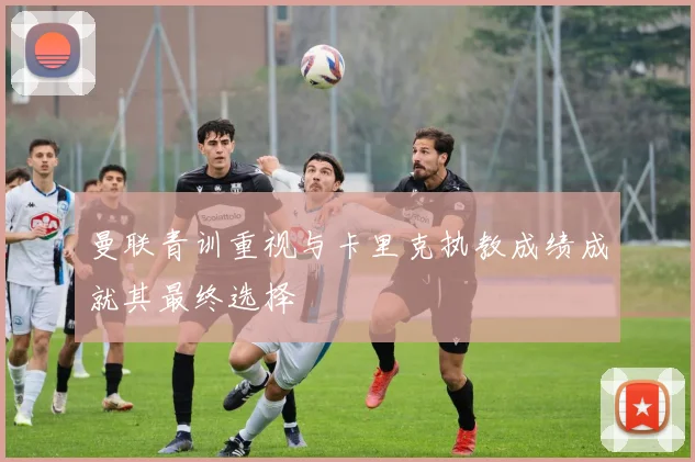 曼联青训重视与卡里克执教成绩成就其最终选择