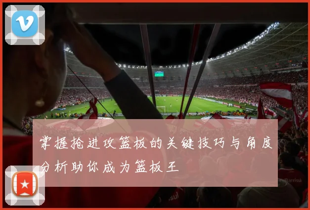 掌握抢进攻篮板的关键技巧与角度分析助你成为篮板王
