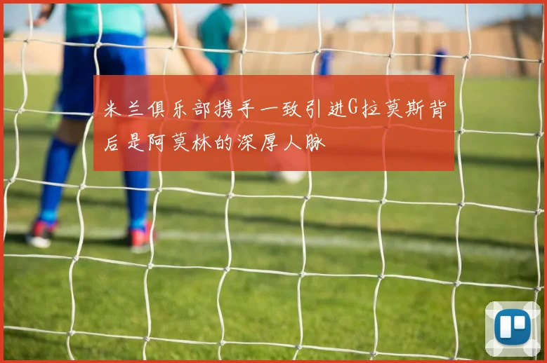 米兰俱乐部携手一致引进G拉莫斯背后是阿莫林的深厚人脉