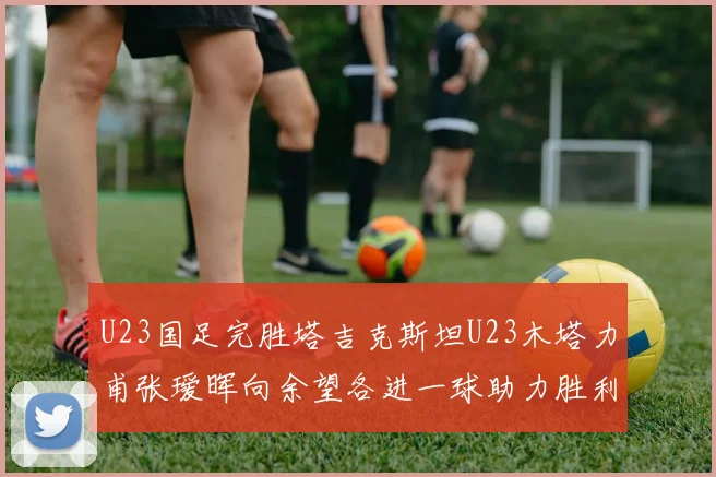 U23国足完胜塔吉克斯坦U23木塔力甫张瑷晖向余望各进一球助力胜利