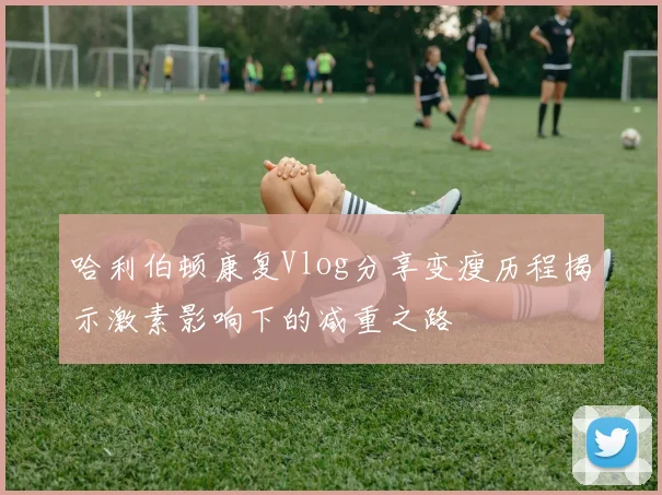 哈利伯顿康复Vlog分享变瘦历程揭示激素影响下的减重之路