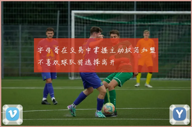 字母哥在交易中掌握主动权若加盟不喜欢球队将选择离开