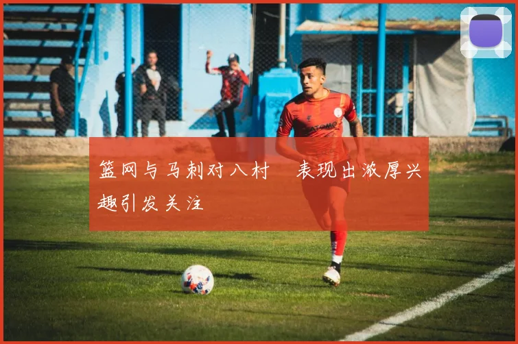 篮网与马刺对八村塁表现出浓厚兴趣引发关注