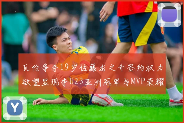 瓦伦争夺19岁佐藤龙之介签约权力欲望显现夺U23亚洲冠军与MVP荣耀