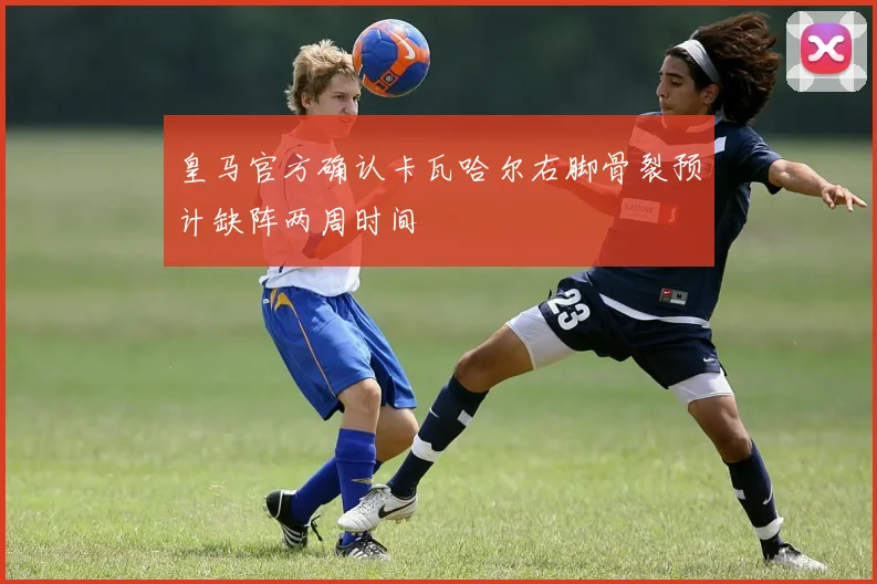 皇马官方确认卡瓦哈尔右脚骨裂预计缺阵两周时间