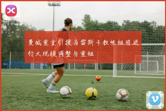 曼城重金引援马雷斯卡教练组将进行大规模调整与重组