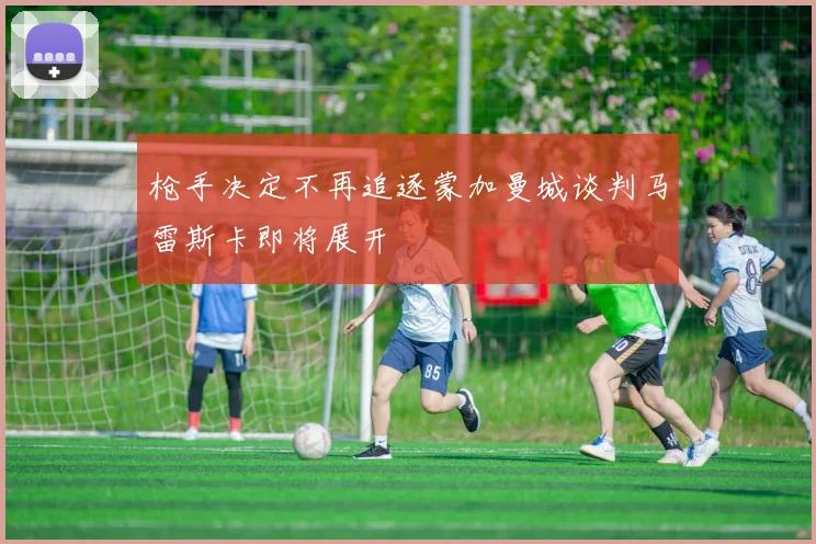 枪手决定不再追逐蒙加曼城谈判马雷斯卡即将展开