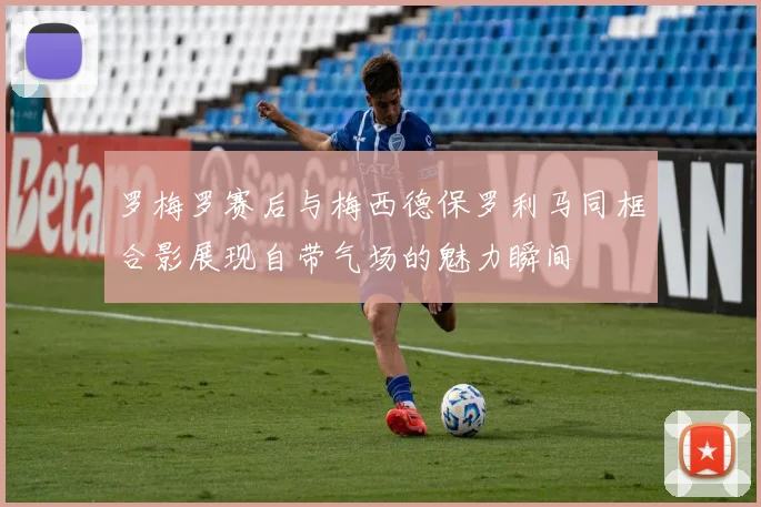 罗梅罗赛后与梅西德保罗利马同框合影展现自带气场的魅力瞬间