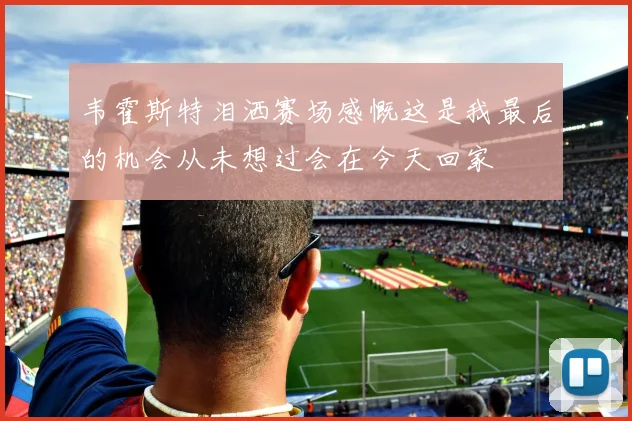 韦霍斯特泪洒赛场感慨这是我最后的机会从未想过会在今天回家
