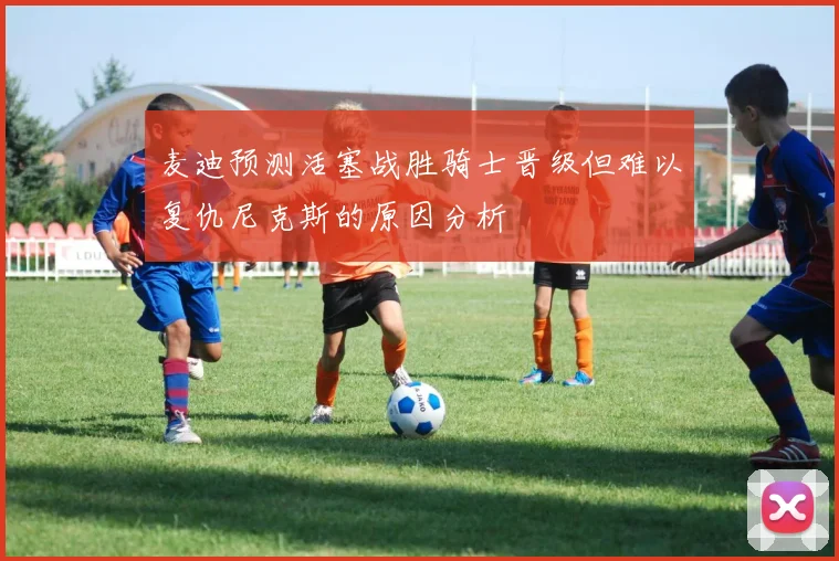 麦迪预测活塞战胜骑士晋级但难以复仇尼克斯的原因分析
