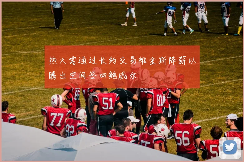 热火需通过长约交易维金斯降薪以腾出空间签回鲍威尔