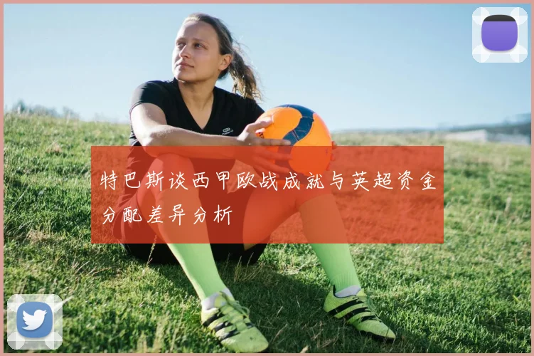 特巴斯谈西甲欧战成就与英超资金分配差异分析