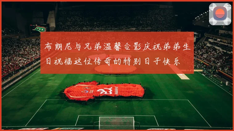 布朗尼与兄弟温馨合影庆祝弟弟生日祝福这位传奇的特别日子快乐