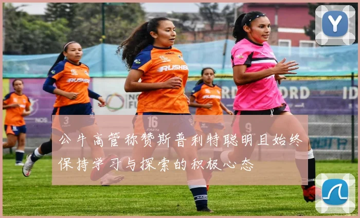 公牛高管称赞斯普利特聪明且始终保持学习与探索的积极心态