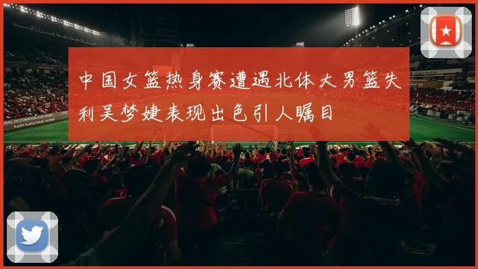 中国女篮热身赛遭遇北体大男篮失利吴梦婕表现出色引人瞩目