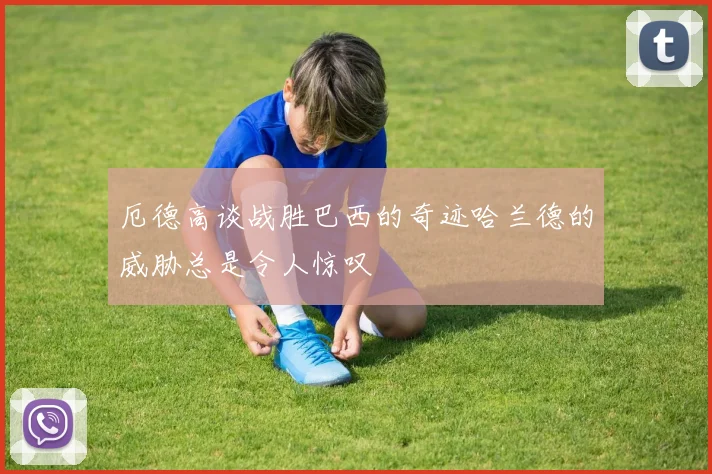 厄德高谈战胜巴西的奇迹哈兰德的威胁总是令人惊叹