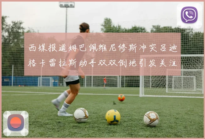 西媒报道姆巴佩维尼修斯冲突吕迪格卡雷拉斯动手双双倒地引发关注